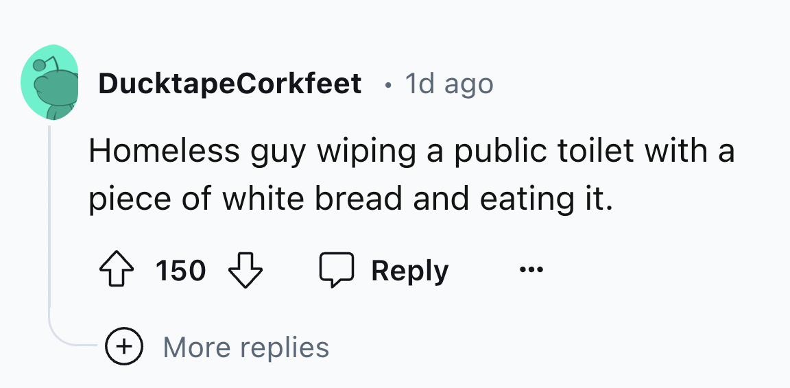 number - DucktapeCorkfeet 1d ago Homeless guy wiping a public toilet with a piece of white bread and eating it. 150 More replies